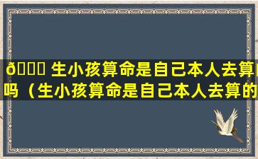 🐛 生小孩算命是自己本人去算的吗（生小孩算命是自己本人去算的吗还 🐬 是孩子）